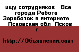 ищу сотрудников - Все города Работа » Заработок в интернете   . Псковская обл.,Псков г.